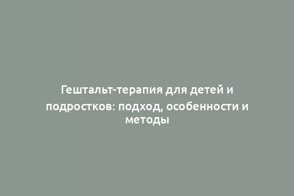 Гештальт-терапия для детей и подростков: подход, особенности и методы