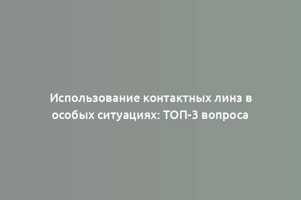 Использование контактных линз в особых ситуациях: ТОП-3 вопроса