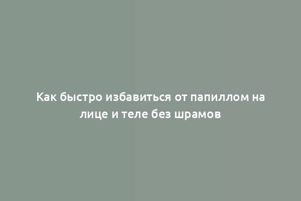 Как быстро избавиться от папиллом на лице и теле без шрамов