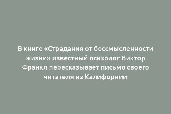 В книге «Страдания от бессмысленности жизни» известный психолог Виктор Франкл пересказывает письмо своего читателя из Калифорнии