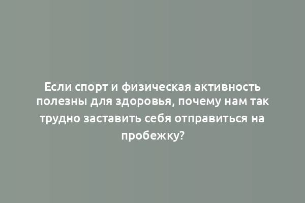 Если спорт и физическая активность полезны для здоровья, почему нам так трудно заставить себя отправиться на пробежку?