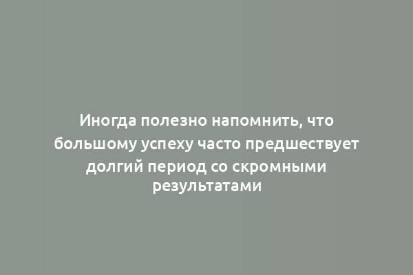 Иногда полезно напомнить, что большому успеху часто предшествует долгий период со скромными результатами