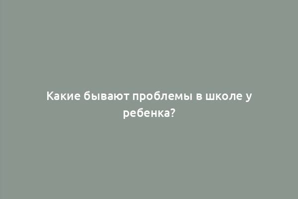 Какие бывают проблемы в школе у ребенка?