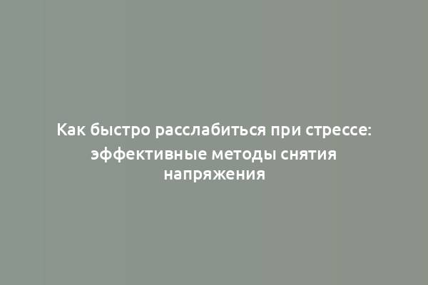 Как быстро расслабиться при стрессе: эффективные методы снятия напряжения