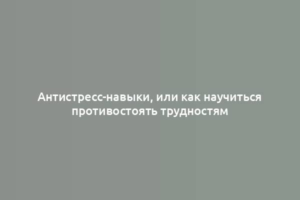 Антистресс-навыки, или как научиться противостоять трудностям