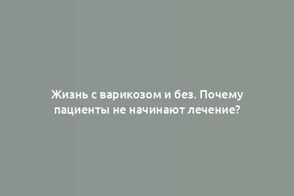 Жизнь с варикозом и без. Почему пациенты не начинают лечение?