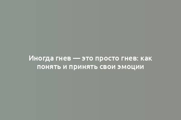 Иногда гнев — это просто гнев: как понять и принять свои эмоции