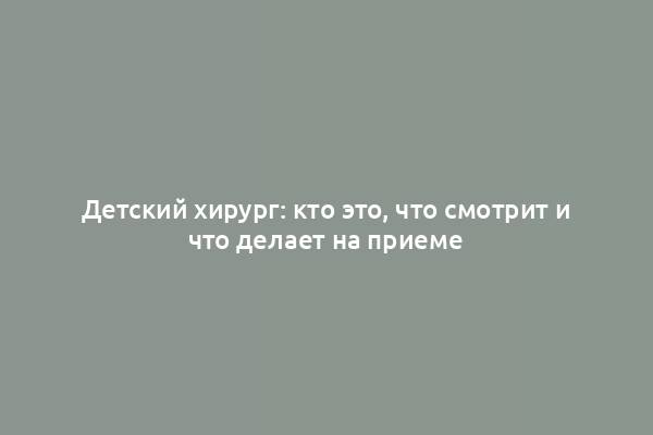 Детский хирург: кто это, что смотрит и что делает на приеме