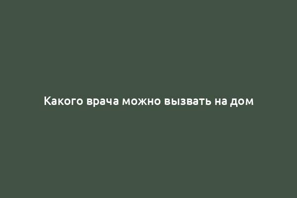 Какого врача можно вызвать на дом