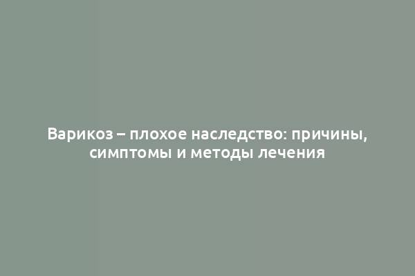 Варикоз – плохое наследство: причины, симптомы и методы лечения