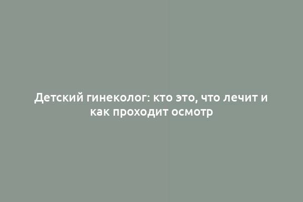 Детский гинеколог: кто это, что лечит и как проходит осмотр