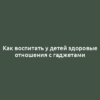 Как воспитать у детей здоровые отношения с гаджетами