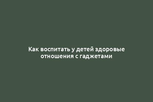 Как воспитать у детей здоровые отношения с гаджетами