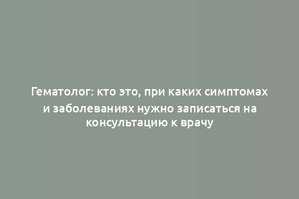 Гематолог: кто это, при каких симптомах и заболеваниях нужно записаться на консультацию к врачу