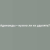 Аденоиды – нужно ли их удалять?