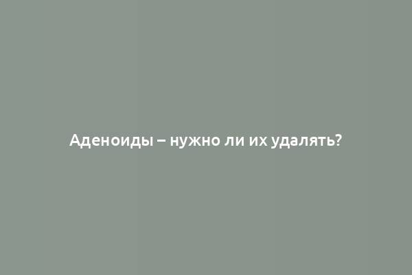 Аденоиды – нужно ли их удалять?