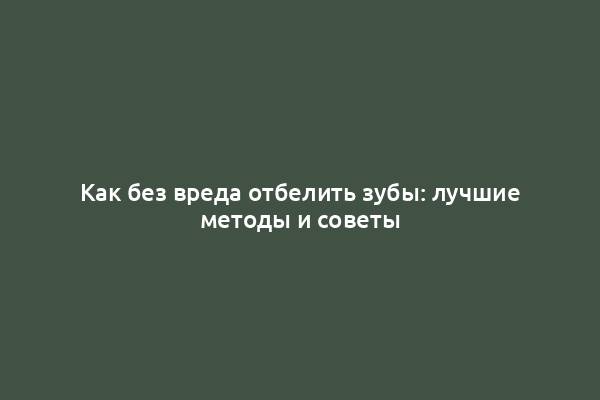 Как без вреда отбелить зубы: лучшие методы и советы