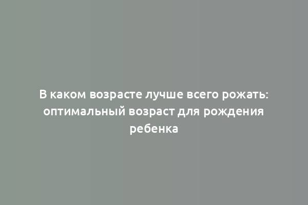 В каком возрасте лучше всего рожать: оптимальный возраст для рождения ребенка