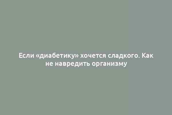 Если «диабетику» хочется сладкого. Как не навредить организму