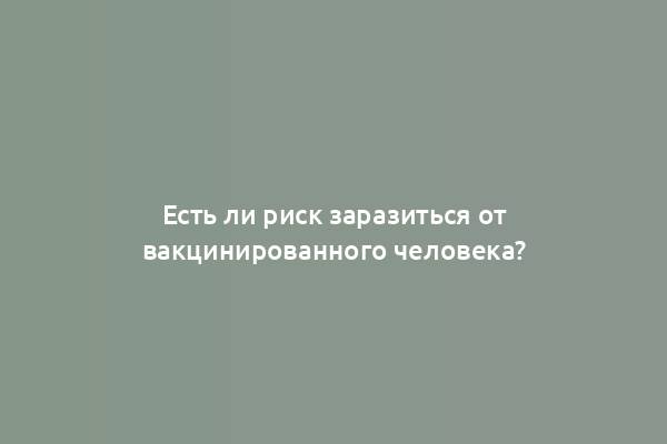 Есть ли риск заразиться от вакцинированного человека?