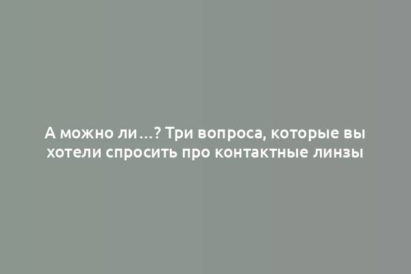 А можно ли…? Три вопроса, которые вы хотели спросить про контактные линзы