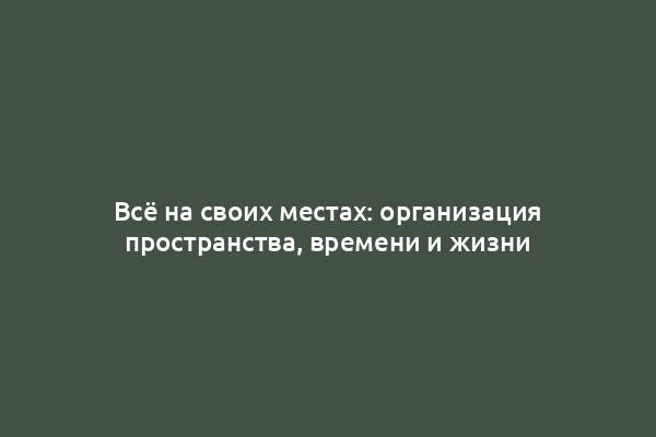 Всё на своих местах: организация пространства, времени и жизни