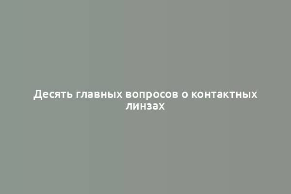 Десять главных вопросов о контактных линзах