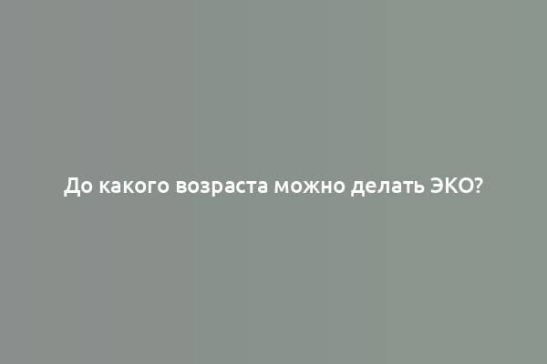 До какого возраста можно делать ЭКО?