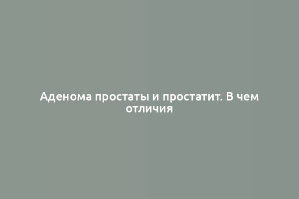 Аденома простаты и простатит. В чем отличия