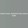 Если вам плохо, помогите тем, кому еще хуже