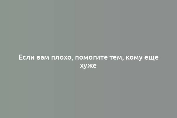 Если вам плохо, помогите тем, кому еще хуже