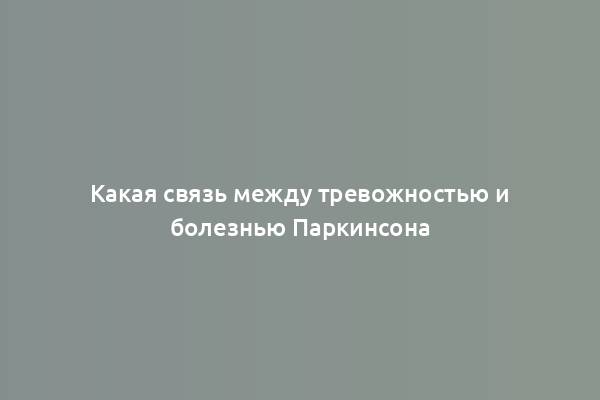 Какая связь между тревожностью и болезнью Паркинсона