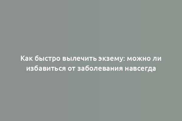 Как быстро вылечить экзему: можно ли избавиться от заболевания навсегда