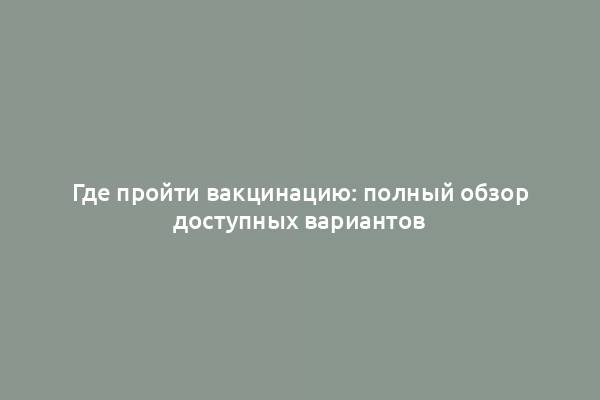 Где пройти вакцинацию: полный обзор доступных вариантов