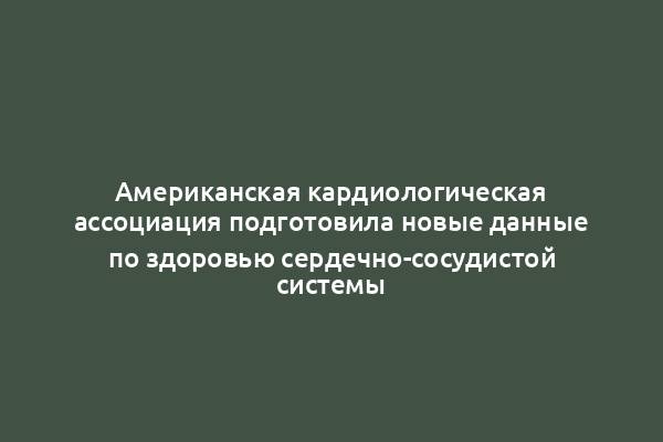 Американская кардиологическая ассоциация подготовила новые данные по здоровью сердечно-сосудистой системы