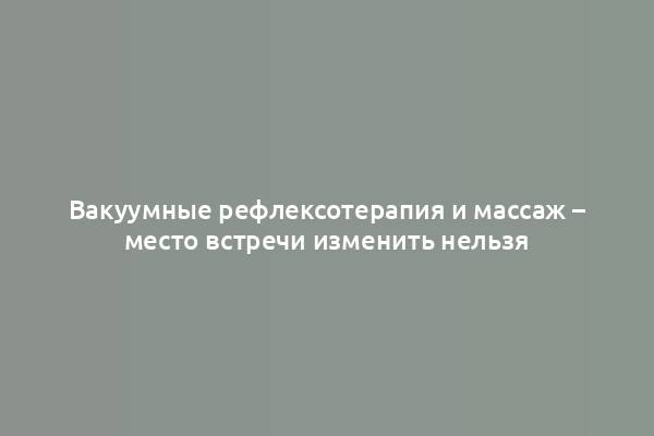 Вакуумные рефлексотерапия и массаж – место встречи изменить нельзя