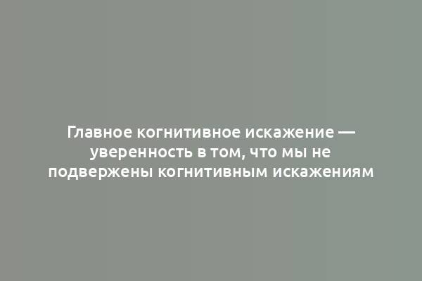 Главное когнитивное искажение — уверенность в том, что мы не подвержены когнитивным искажениям