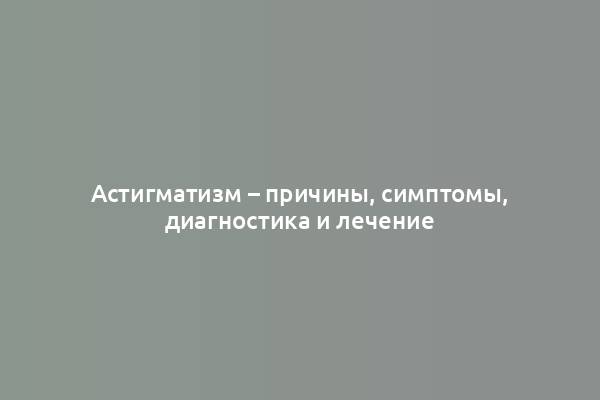 Астигматизм – причины, симптомы, диагностика и лечение