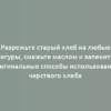 Разрежьте старый хлеб на любые фигуры, смажьте маслом и запеките: оригинальные способы использования черствого хлеба