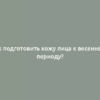 Как подготовить кожу лица к весеннему периоду?