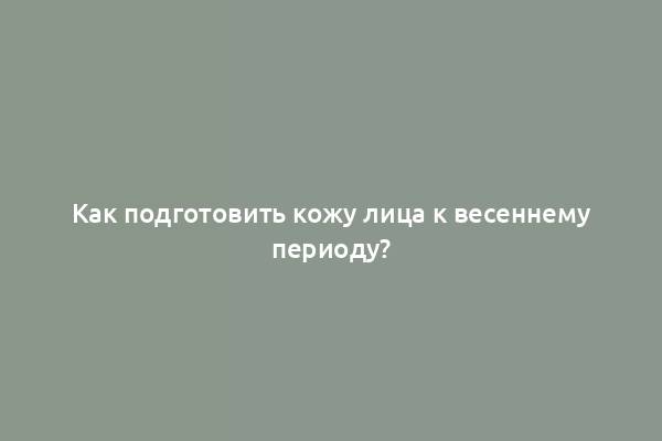 Как подготовить кожу лица к весеннему периоду?