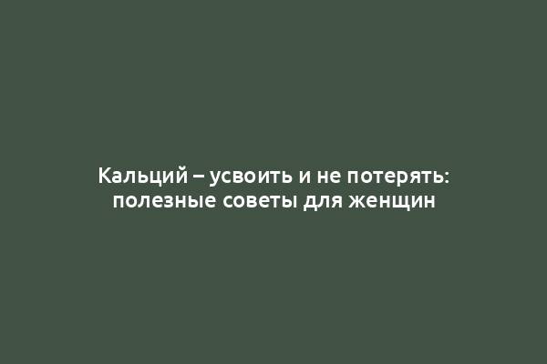 Кальций – усвоить и не потерять: полезные советы для женщин