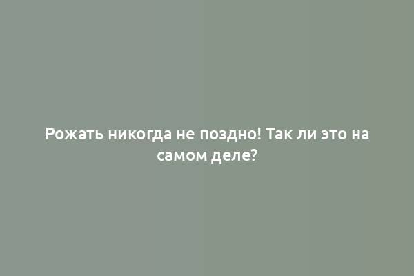 Рожать никогда не поздно! Так ли это на самом деле?