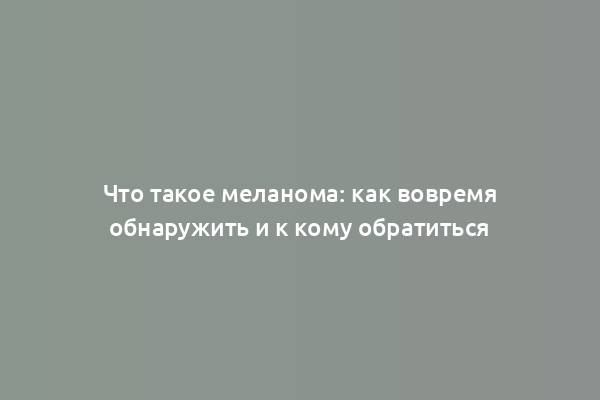 Что такое меланома: как вовремя обнаружить и к кому обратиться