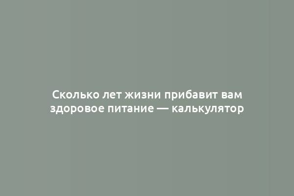 Сколько лет жизни прибавит вам здоровое питание — калькулятор