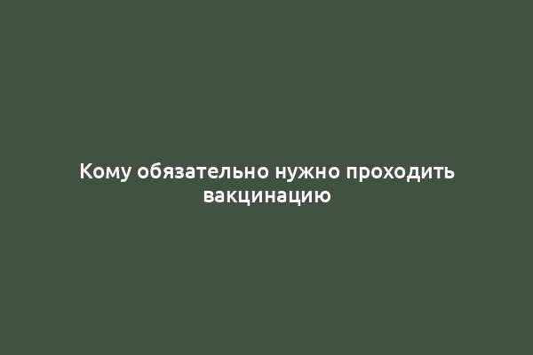 Кому обязательно нужно проходить вакцинацию