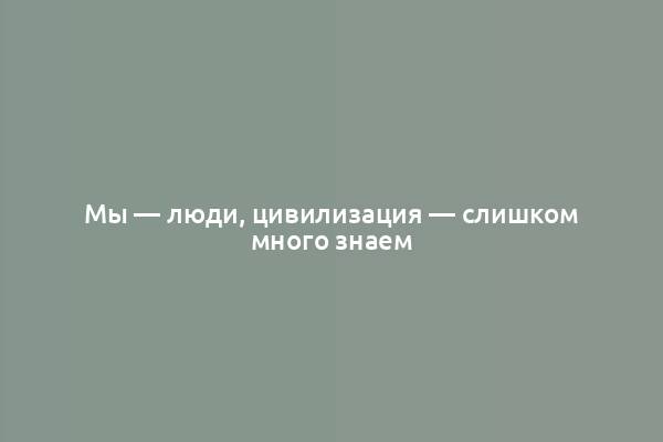 Мы — люди, цивилизация — слишком много знаем