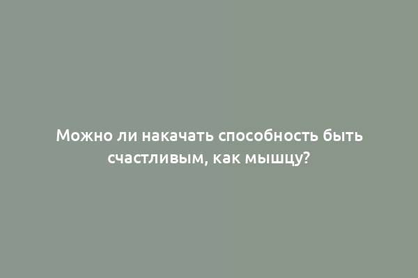 Можно ли накачать способность быть счастливым, как мышцу?