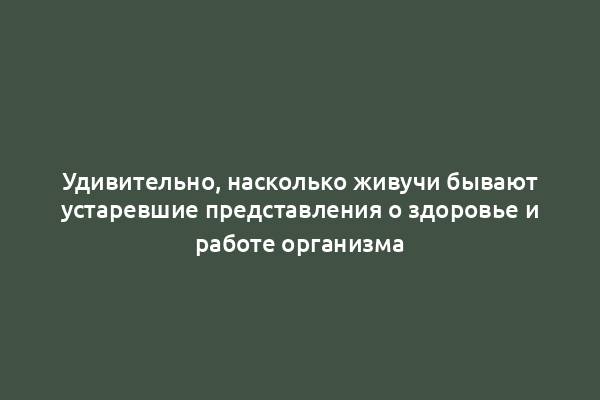 Удивительно, насколько живучи бывают устаревшие представления о здоровье и работе организма