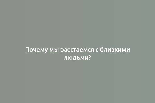 Почему мы расстаемся с близкими людьми?